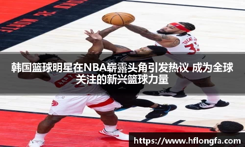 韩国篮球明星在NBA崭露头角引发热议 成为全球关注的新兴篮球力量