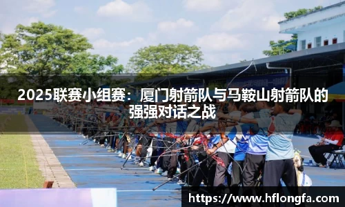 2025联赛小组赛：厦门射箭队与马鞍山射箭队的强强对话之战