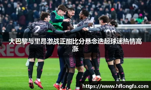 大巴黎与里昂激战正酣比分悬念迭起球迷热情高涨